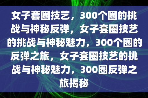 女子套圈技艺，300个圈的挑战与神秘反弹，女子套圈技艺的挑战与神秘魅力，300个圈的反弹之旅，女子套圈技艺的挑战与神秘魅力，300圈反弹之旅揭秘