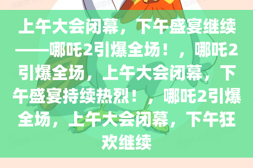 上午大会闭幕，下午盛宴继续——哪吒2引爆全场！，哪吒2引爆全场，上午大会闭幕，下午盛宴持续热烈！，哪吒2引爆全场，上午大会闭幕，下午狂欢继续