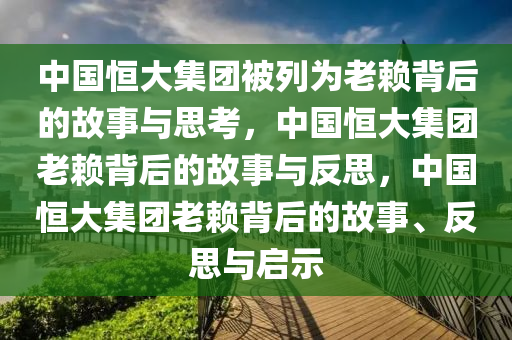 中国恒大集团被列为老赖背后的故事与思考，中国恒大集团老赖背后的故事与反思，中国恒大集团老赖背后的故事、反思与启示