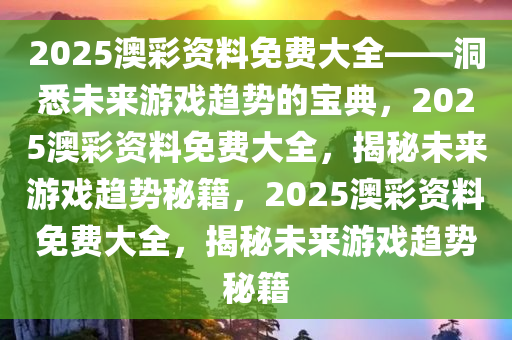 2025澳彩资料免费大全——洞悉未来游戏趋势的宝典，2025澳彩资料免费大全，揭秘未来游戏趋势秘籍，2025澳彩资料免费大全，揭秘未来游戏趋势秘籍