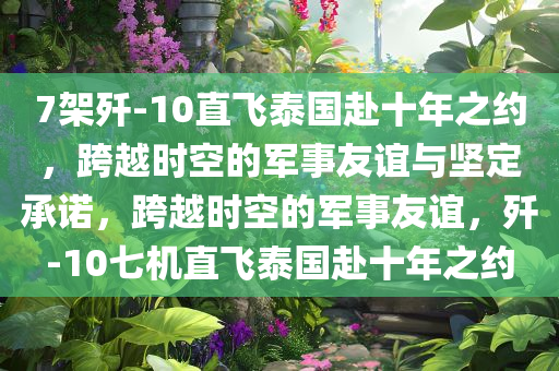 7架歼-10直飞泰国赴十年之约，跨越时空的军事友谊与坚定承诺，跨越时空的军事友谊，歼-10七机直飞泰国赴十年之约