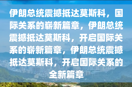 伊朗总统震撼抵达莫斯科，国际关系的崭新篇章，伊朗总统震撼抵达莫斯科，开启国际关系的崭新篇章，伊朗总统震撼抵达莫斯科，开启国际关系的全新篇章