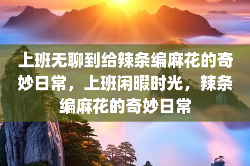 上班无聊到给辣条编麻花的奇妙日常，上班闲暇时光，辣条编麻花的奇妙日常