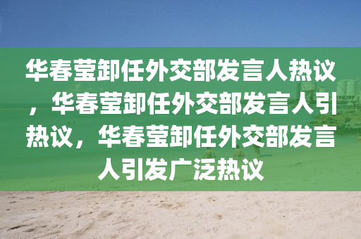 华春莹卸任外交部发言人热议，华春莹卸任外交部发言人引热议，华春莹卸任外交部发言人引发广泛热议