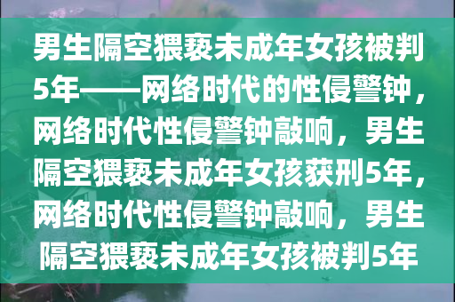 男生隔空猥亵未成年女孩被判5年——网络时代的性侵警钟，网络时代性侵警钟敲响，男生隔空猥亵未成年女孩获刑5年，网络时代性侵警钟敲响，男生隔空猥亵未成年女孩被判5年