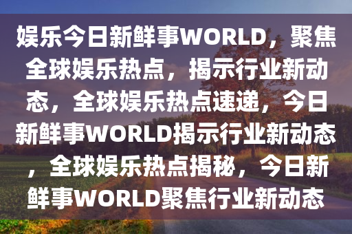 娱乐今日新鲜事WORLD，聚焦全球娱乐热点，揭示行业新动态，全球娱乐热点速递，今日新鲜事WORLD揭示行业新动态，全球娱乐热点揭秘，今日新鲜事WORLD聚焦行业新动态