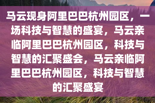 马云现身阿里巴巴杭州园区，一场科技与智慧的盛宴，马云亲临阿里巴巴杭州园区，科技与智慧的汇聚盛会，马云亲临阿里巴巴杭州园区，科技与智慧的汇聚盛宴