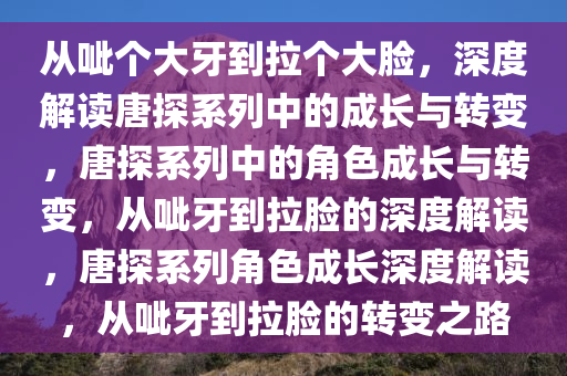 从呲个大牙到拉个大脸，深度解读唐探系列中的成长与转变，唐探系列中的角色成长与转变，从呲牙到拉脸的深度解读，唐探系列角色成长深度解读，从呲牙到拉脸的转变之路