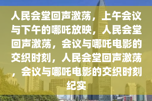 人民会堂回声激荡，上午会议与下午的哪吒放映，人民会堂回声激荡，会议与哪吒电影的交织时刻，人民会堂回声激荡，会议与哪吒电影的交织时刻纪实