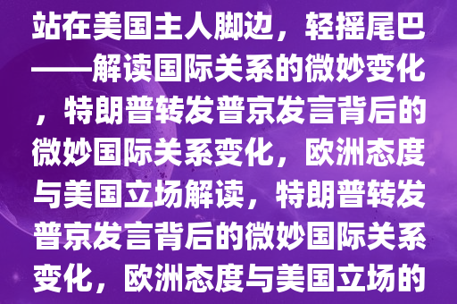 特朗普转发普京发言，欧洲将站在美国主人脚边，轻摇尾巴——解读国际关系的微妙变化，特朗普转发普京发言背后的微妙国际关系变化，欧洲态度与美国立场解读，特朗普转发普京发言背后的微妙国际关系变化，欧洲态度与美国立场的解读