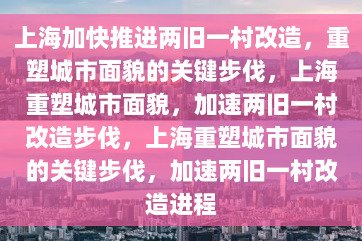 上海加快推进两旧一村改造，重塑城市面貌的关键步伐，上海重塑城市面貌，加速两旧一村改造步伐，上海重塑城市面貌的关键步伐，加速两旧一村改造进程