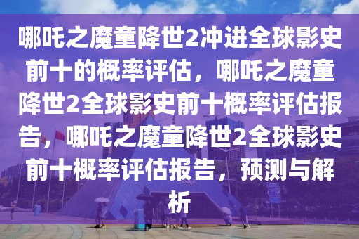 哪吒之魔童降世2冲进全球影史前十的概率评估，哪吒之魔童降世2全球影史前十概率评估报告，哪吒之魔童降世2全球影史前十概率评估报告，预测与解析