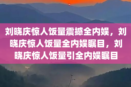 刘晓庆惊人饭量震撼全内娱，刘晓庆惊人饭量全内娱瞩目，刘晓庆惊人饭量引全内娱瞩目