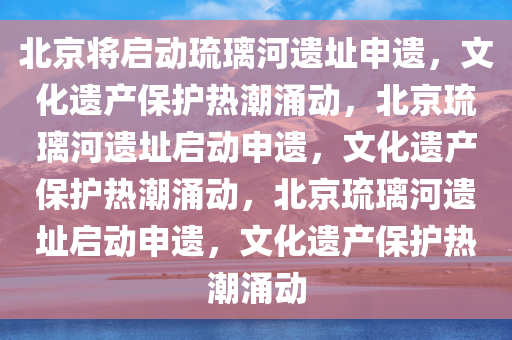 北京将启动琉璃河遗址申遗，文化遗产保护热潮涌动，北京琉璃河遗址启动申遗，文化遗产保护热潮涌动，北京琉璃河遗址启动申遗，文化遗产保护热潮涌动