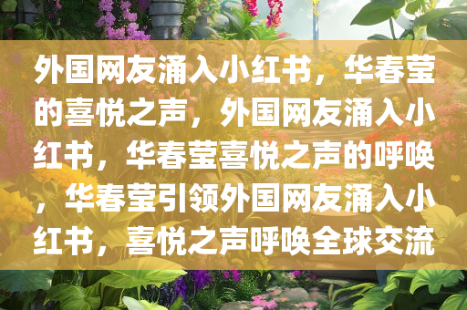 外国网友涌入小红书，华春莹的喜悦之声，外国网友涌入小红书，华春莹喜悦之声的呼唤，华春莹引领外国网友涌入小红书，喜悦之声呼唤全球交流