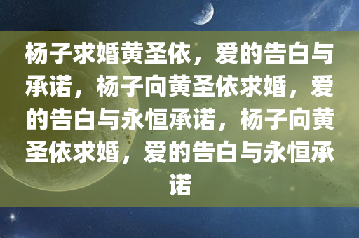 杨子求婚黄圣依，爱的告白与承诺，杨子向黄圣依求婚，爱的告白与永恒承诺，杨子向黄圣依求婚，爱的告白与永恒承诺