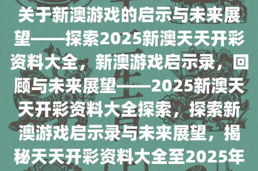 关于新澳游戏的启示与未来展望——探索2025新澳天天开彩资料大全，新澳游戏启示录，回顾与未来展望——2025新澳天天开彩资料大全探索，探索新澳游戏启示录与未来展望，揭秘天天开彩资料大全至2025年