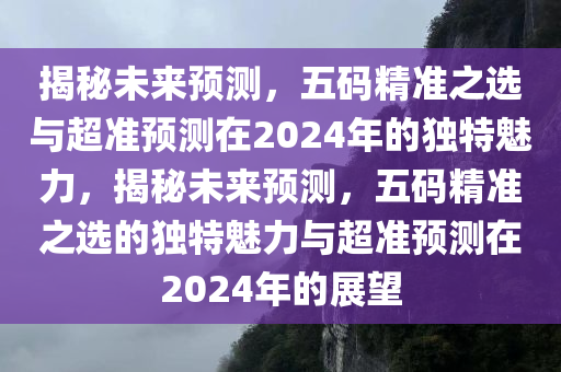 揭秘未来预测，五码精准之选与超准预测在2024年的独特魅力，揭秘未来预测，五码精准之选的独特魅力与超准预测在2024年的展望