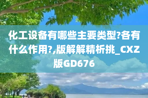 化工设备有哪些主要类型?各有什么作用?,版解解精析挑_CXZ版GD676