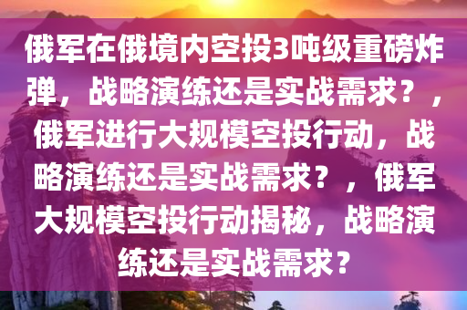 俄军在俄境内空投3吨级重磅炸弹，战略演练还是实战需求？，俄军进行大规模空投行动，战略演练还是实战需求？，俄军大规模空投行动揭秘，战略演练还是实战需求？