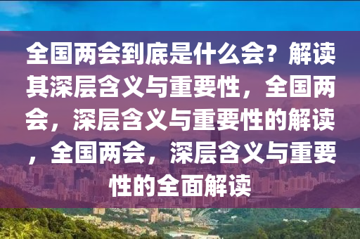 全国两会到底是什么会？解读其深层含义与重要性，全国两会，深层含义与重要性的解读，全国两会，深层含义与重要性的全面解读