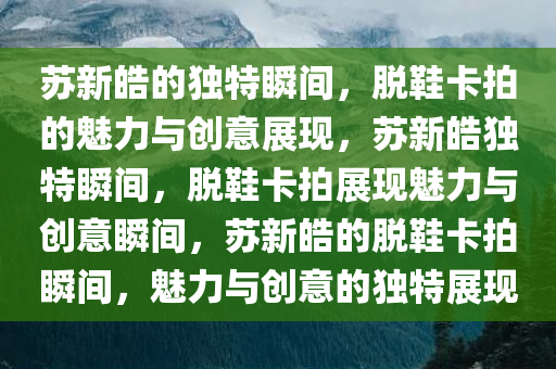 苏新皓的独特瞬间，脱鞋卡拍的魅力与创意展现，苏新皓独特瞬间，脱鞋卡拍展现魅力与创意瞬间，苏新皓的脱鞋卡拍瞬间，魅力与创意的独特展现