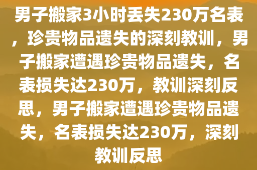 男子搬家3小时丢失230万名表，珍贵物品遗失的深刻教训，男子搬家遭遇珍贵物品遗失，名表损失达230万，教训深刻反思，男子搬家遭遇珍贵物品遗失，名表损失达230万，深刻教训反思