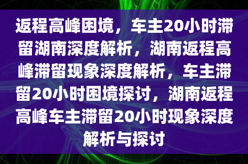 返程高峰困境，车主20小时滞留湖南深度解析，湖南返程高峰滞留现象深度解析，车主滞留20小时困境探讨，湖南返程高峰车主滞留20小时现象深度解析与探讨