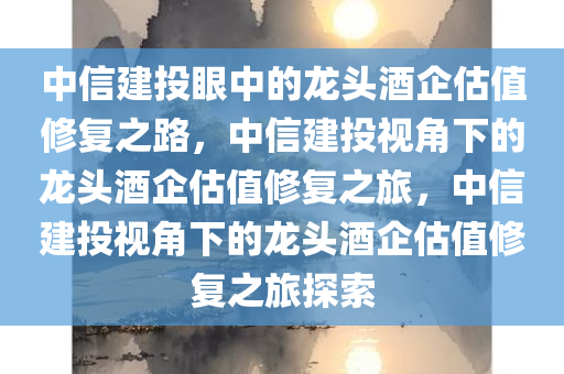 中信建投眼中的龙头酒企估值修复之路，中信建投视角下的龙头酒企估值修复之旅，中信建投视角下的龙头酒企估值修复之旅探索