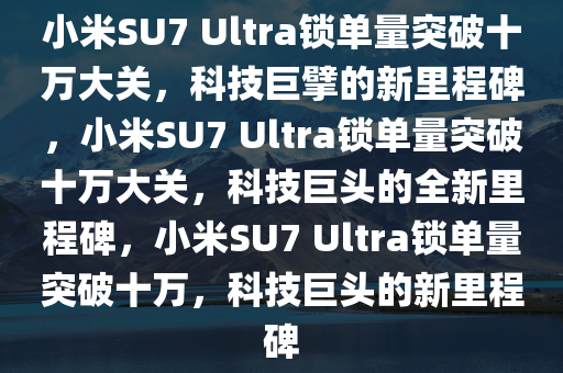 小米SU7 Ultra锁单量突破十万大关，科技巨擘的新里程碑，小米SU7 Ultra锁单量突破十万大关，科技巨头的全新里程碑，小米SU7 Ultra锁单量突破十万，科技巨头的新里程碑