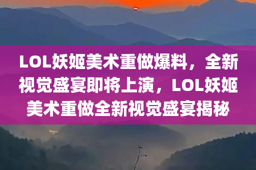 LOL妖姬美术重做爆料，全新视觉盛宴即将上演，LOL妖姬美术重做全新视觉盛宴揭秘