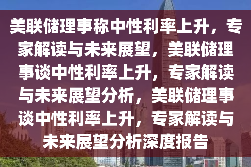 美联储理事称中性利率上升，专家解读与未来展望，美联储理事谈中性利率上升，专家解读与未来展望分析，美联储理事谈中性利率上升，专家解读与未来展望分析深度报告