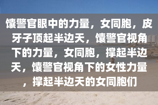 馕警官眼中的力量，女同胞，皮牙子顶起半边天，馕警官视角下的力量，女同胞，撑起半边天，馕警官视角下的女性力量，撑起半边天的女同胞们