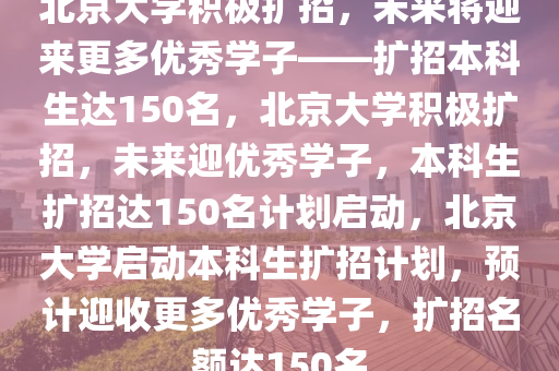 北京大学积极扩招，未来将迎来更多优秀学子——扩招本科生达150名，北京大学积极扩招，未来迎优秀学子，本科生扩招达150名计划启动，北京大学启动本科生扩招计划，预计迎收更多优秀学子，扩招名额达150名