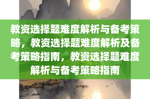 教资选择题难度解析与备考策略，教资选择题难度解析及备考策略指南，教资选择题难度解析与备考策略指南