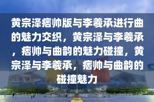 黄宗泽痞帅版与李羲承进行曲的魅力交织，黄宗泽与李羲承，痞帅与曲韵的魅力碰撞，黄宗泽与李羲承，痞帅与曲韵的碰撞魅力