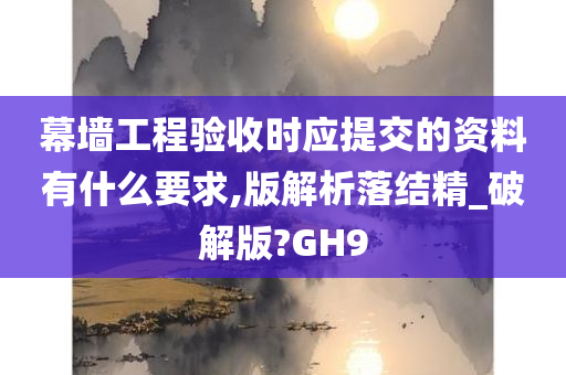 幕墙工程验收时应提交的资料有什么要求,版解析落结精_破解版?GH9