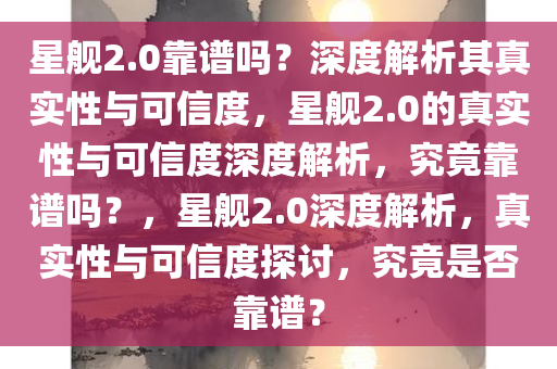 星舰2.0靠谱吗？深度解析其真实性与可信度，星舰2.0的真实性与可信度深度解析，究竟靠谱吗？，星舰2.0深度解析，真实性与可信度探讨，究竟是否靠谱？