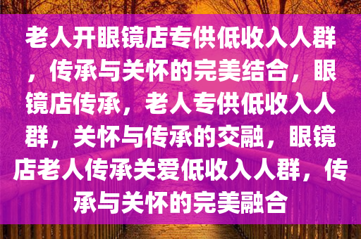 老人开眼镜店专供低收入人群，传承与关怀的完美结合，眼镜店传承，老人专供低收入人群，关怀与传承的交融，眼镜店老人传承关爱低收入人群，传承与关怀的完美融合