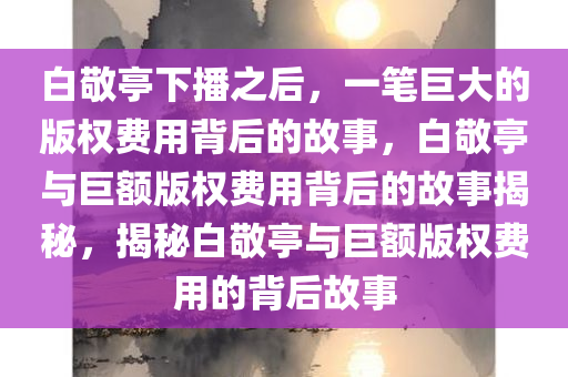 白敬亭下播之后，一笔巨大的版权费用背后的故事，白敬亭与巨额版权费用背后的故事揭秘，揭秘白敬亭与巨额版权费用的背后故事