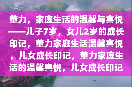 董力，家庭生活的温馨与喜悦——儿子7岁，女儿2岁的成长印记，董力家庭生活温馨喜悦，儿女成长印记，董力家庭生活的温馨喜悦，儿女成长印记