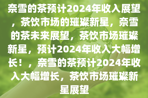 奈雪的茶预计2024年收入展望，茶饮市场的璀璨新星，奈雪的茶未来展望，茶饮市场璀璨新星，预计2024年收入大幅增长！，奈雪的茶预计2024年收入大幅增长，茶饮市场璀璨新星展望