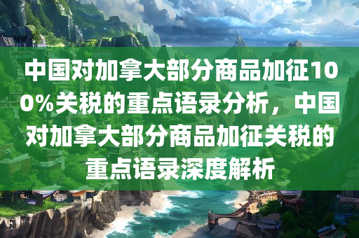 中国对加拿大部分商品加征100%关税的重点语录分析，中国对加拿大部分商品加征关税的重点语录深度解析