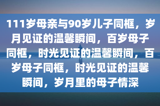 111岁母亲与90岁儿子同框，岁月见证的温馨瞬间，百岁母子同框，时光见证的温馨瞬间，百岁母子同框，时光见证的温馨瞬间，岁月里的母子情深