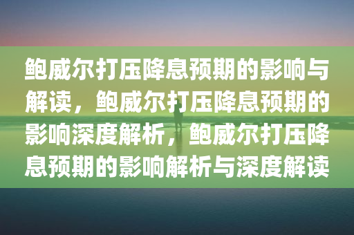 鲍威尔打压降息预期的影响与解读，鲍威尔打压降息预期的影响深度解析，鲍威尔打压降息预期的影响解析与深度解读