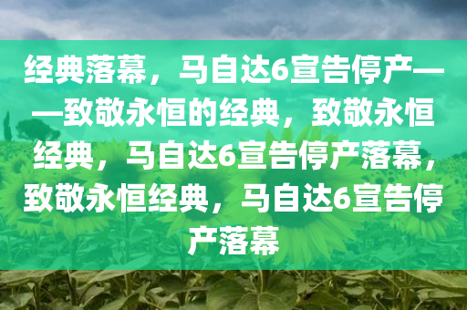 经典落幕，马自达6宣告停产——致敬永恒的经典，致敬永恒经典，马自达6宣告停产落幕，致敬永恒经典，马自达6宣告停产落幕