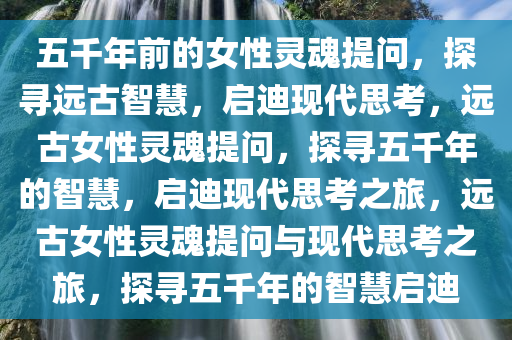 五千年前的女性灵魂提问，探寻远古智慧，启迪现代思考，远古女性灵魂提问，探寻五千年的智慧，启迪现代思考之旅，远古女性灵魂提问与现代思考之旅，探寻五千年的智慧启迪