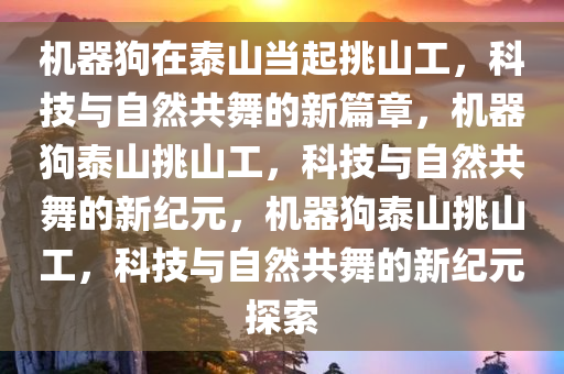 机器狗在泰山当起挑山工，科技与自然共舞的新篇章，机器狗泰山挑山工，科技与自然共舞的新纪元，机器狗泰山挑山工，科技与自然共舞的新纪元探索