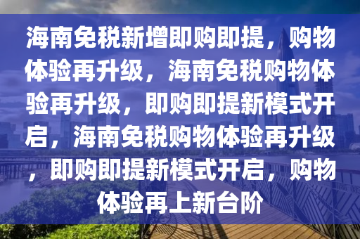 海南免税新增即购即提，购物体验再升级，海南免税购物体验再升级，即购即提新模式开启，海南免税购物体验再升级，即购即提新模式开启，购物体验再上新台阶