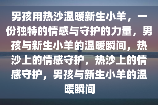 男孩用热沙温暖新生小羊，一份独特的情感与守护的力量，男孩与新生小羊的温暖瞬间，热沙上的情感守护，热沙上的情感守护，男孩与新生小羊的温暖瞬间